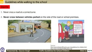 04 Guidelines while walking to the school
3. Never cross a road at a corner/curve.
4. Never cross between vehicles parked on the side of the road or school premises.
Don'ts
Source :
http://www.kolkatatrafficpolice.gov.in/guidelines_for_children.html
http://www.chandigarhtrafficpolice.org/
08/18Presented By : Gaurav Singh Traffic Guidelines for School Children Slide no.
 