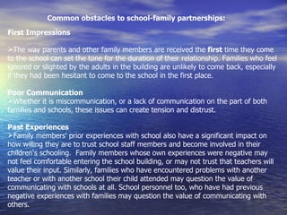 Common obstacles to school-family partnerships: First Impressions   The way parents and other family members are received the  first  time they come to the school can set the tone for the duration of their relationship. Families who feel ignored or slighted by the adults in the building are unlikely to come back, especially if they had been hesitant to come to the school in the first place. Poor Communication Whether it is miscommunication, or a lack of communication on the part of both families and schools, these issues can create tension and distrust. Past Experiences Family members' prior experiences with school also have a significant impact on how willing they are to trust school staff members and become involved in their children's schooling.  Family members whose own experiences were negative may not feel comfortable entering the school building, or may not trust that teachers will value their input. Similarly, families who have encountered problems with another teacher or with another school their child attended may question the value of communicating with schools at all. School personnel too, who have had previous negative experiences with families may question the value of communicating with others.   