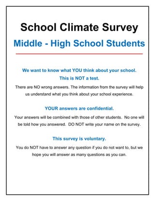 School Climate Survey
Middle - High School Students
_____________________________________________
We want to know what YOU think about your school.
This is NOT a test.
There are NO wrong answers. The information from the survey will help
us understand what you think about your school experience.
YOUR answers are confidential.
Your answers will be combined with those of other students. No one will
be told how you answered. DO NOT write your name on the survey.
This survey is voluntary.
You do NOT have to answer any question if you do not want to, but we
hope you will answer as many questions as you can.
 