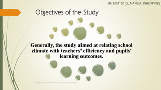 Objectives of the Study
Generally, the study aimed at relating school
climate with teachers’ efficiency and pupils’
learning outcomes.
MI-BEST 2015, MANILA, PHILIPPINES
MI-BEST 2015, CENTURY PARK HOTEL, MANILA, PHILIPPINES
 