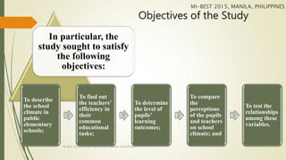 Objectives of the Study
In particular, the
study sought to satisfy
the following
objectives:
To describe
the school
climate in
public
elementary
schools;
To find out
the teachers’
efficiency in
their
common
educational
tasks;
To determine
the level of
pupils’
learning
outcomes;
To compare
the
perceptions
of the pupils
and teachers
on school
climate; and
To test the
relationships
among these
variables.
MI-BEST 2015, MANILA, PHILIPPINES
MI-BEST 2015, CENTURY PARK HOTEL, MANILA, PHILIPPINES
 