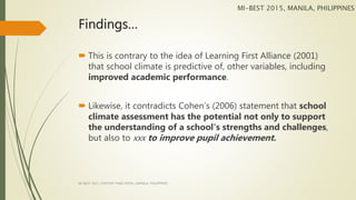 Findings…
 This is contrary to the idea of Learning First Alliance (2001)
that school climate is predictive of, other variables, including
improved academic performance.
 Likewise, it contradicts Cohen’s (2006) statement that school
climate assessment has the potential not only to support
the understanding of a school's strengths and challenges,
but also to xxx to improve pupil achievement.
MI-BEST 2015, MANILA, PHILIPPINES
MI-BEST 2015, CENTURY PARK HOTEL, MANILA, PHILIPPINES
 