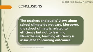 CONCLUSIONS
The teachers and pupils’ views about
school climate do not vary. Moreover,
the school climate is related to
efficiency but not to learning
Nevertheless, teaching efficiency is
associated to learning outcomes.
MI-BEST 2015, MANILA, PHILIPPINES
MI-BEST 2015, CENTURY PARK HOTEL, MANILA, PHILIPPINES
 