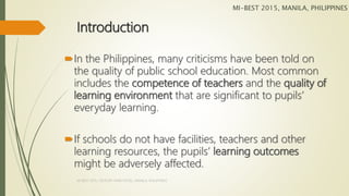 Introduction
In the Philippines, many criticisms have been told on
the quality of public school education. Most common
includes the competence of teachers and the quality of
learning environment that are significant to pupils’
everyday learning.
If schools do not have facilities, teachers and other
learning resources, the pupils’ learning outcomes
might be adversely affected.
MI-BEST 2015, MANILA, PHILIPPINES
MI-BEST 2015, CENTURY PARK HOTEL, MANILA, PHILIPPINES
 