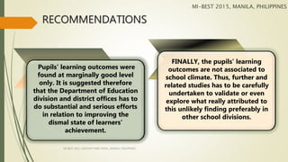 RECOMMENDATIONS
Pupils’ learning outcomes were
found at marginally good level
only. It is suggested therefore
that the Department of Education
division and district offices has to
do substantial and serious efforts
in relation to improving the
dismal state of learners’
achievement.
FINALLY, the pupils’ learning
outcomes are not associated to
school climate. Thus, further and
related studies has to be carefully
undertaken to validate or even
explore what really attributed to
this unlikely finding preferably in
other school divisions.
MI-BEST 2015, MANILA, PHILIPPINES
MI-BEST 2015, CENTURY PARK HOTEL, MANILA, PHILIPPINES
 