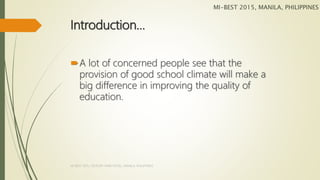 Introduction…
A lot of concerned people see that the
provision of good school climate will make a
big difference in improving the quality of
education.
MI-BEST 2015, MANILA, PHILIPPINES
MI-BEST 2015, CENTURY PARK HOTEL, MANILA, PHILIPPINES
 