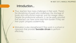 Introduction…
 Thus, teachers face many challenges in their work. There’s
the disciplining of pupils who misbehave; the shortage of
books and instructional materials; and the meager salary.
Despite the professional setbacks, it can be easily assumed
that teachers can have some ease from burden if they see
their pupils’ progress academically.
 Motivation is also strengthened if they work in a school or
classroom that provides favorable climate to perform
effectively.
MI-BEST 2015, MANILA, PHILIPPINES
MI-BEST 2015, CENTURY PARK HOTEL, MANILA, PHILIPPINES
 
