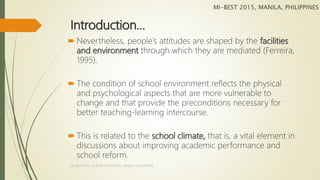 Introduction…
 Nevertheless, people’s attitudes are shaped by the facilities
and environment through which they are mediated (Ferreira,
1995).
 The condition of school environment reflects the physical
and psychological aspects that are more vulnerable to
change and that provide the preconditions necessary for
better teaching-learning intercourse.
 This is related to the school climate, that is, a vital element in
discussions about improving academic performance and
school reform.
MI-BEST 2015, MANILA, PHILIPPINES
MI-BEST 2015, CENTURY PARK HOTEL, MANILA, PHILIPPINES
 