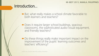 Introduction…
But, what really makes a school climate favorable to
both learners and teachers?
Does it require larger school buildings, spacious
classrooms, the sophisticated audio-visual equipment,
and friendly teachers?
Do these things really make important impact on the
improvement of the pupils’ learning outcomes and
teachers’ efficiency?
MI-BEST 2015, MANILA, PHILIPPINES
MI-BEST 2015, CENTURY PARK HOTEL, MANILA, PHILIPPINES
 