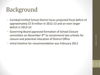 Background
• Carlsbad Unified School District faces projected fiscal deficit of
  approximately $7.8 million in 2012-13 and an even larger
  deficit in 2013-14
• Governing Board approved formation of School Closure
  committee on November 9th to recommend two schools for




                                                                       January 11, 2012
  closure and potential relocation of District Office
• Initial timeline for recommendation was February 2012




                                                                           2
 