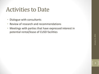 Activities to Date
• Dialogue with consultants
• Review of research and recommendations
• Meetings with parties that have expressed interest in
  potential rental/lease of CUSD facilities




                                                          January 11, 2012
                                                              3
 