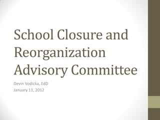 School Closure and
Reorganization
Advisory Committee
Devin Vodicka, EdD
January 11, 2012
 