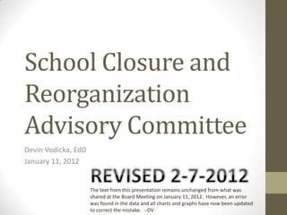School Closure and
Reorganization
Advisory Committee
Devin Vodicka, EdD
January 11, 2012


                     The text from this presentation remains unchanged from what was
                     shared at the Board Meeting on January 11, 2012. However, an error
                     was found in the data and all charts and graphs have now been updated
                     to correct the mistake. --DV
 
