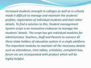 Increased students strength in colleges as well as in schools
made it difficult to manage and maintain the students’
profiles, registration of individual students and their other
details. To find a solution to this, Student management
System script is an innovative endeavor to manage the
students’ details. The script has got individual modules for
Administrator, Teachers, Staff and Parents to connect all
these stake holders of education system in a single platform.
The important modules to maintain all the necessary details
such as attendance, time tables, schedules, complaint box,
forum etc are incorporated with product which will be
highly helpful.
 