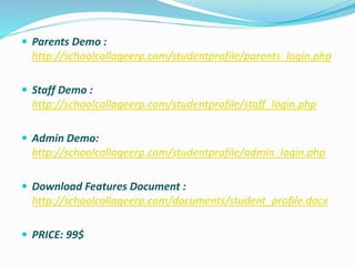  Parents Demo :
http://schoolcollageerp.com/studentprofile/parents_login.php
 Staff Demo :
http://schoolcollageerp.com/studentprofile/staff_login.php
 Admin Demo:
http://schoolcollageerp.com/studentprofile/admin_login.php
 Download Features Document :
http://schoolcollageerp.com/documents/student_profile.docx
 PRICE: 99$
 