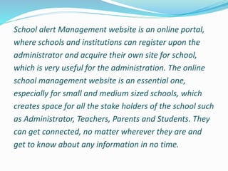 School alert Management website is an online portal,
where schools and institutions can register upon the
administrator and acquire their own site for school,
which is very useful for the administration. The online
school management website is an essential one,
especially for small and medium sized schools, which
creates space for all the stake holders of the school such
as Administrator, Teachers, Parents and Students. They
can get connected, no matter wherever they are and
get to know about any information in no time.
 