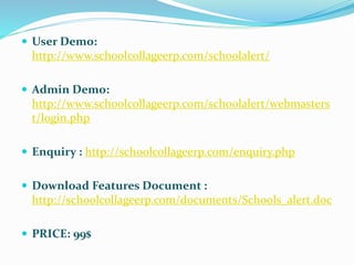  User Demo:
http://www.schoolcollageerp.com/schoolalert/
 Admin Demo:
http://www.schoolcollageerp.com/schoolalert/webmasters
t/login.php
 Enquiry : http://schoolcollageerp.com/enquiry.php
 Download Features Document :
http://schoolcollageerp.com/documents/Schools_alert.doc
 PRICE: 99$
 