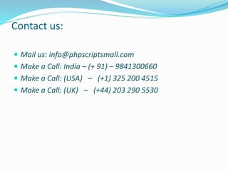 Contact us:
 Mail us: info@phpscriptsmall.com
 Make a Call: India – (+ 91) – 9841300660
 Make a Call: (USA) – (+1) 325 200 4515
 Make a Call: (UK) – (+44) 203 290 5530
 