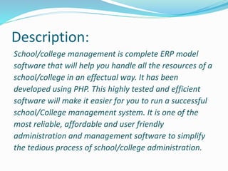Description:
School/college management is complete ERP model
software that will help you handle all the resources of a
school/college in an effectual way. It has been
developed using PHP. This highly tested and efficient
software will make it easier for you to run a successful
school/College management system. It is one of the
most reliable, affordable and user friendly
administration and management software to simplify
the tedious process of school/college administration.
 