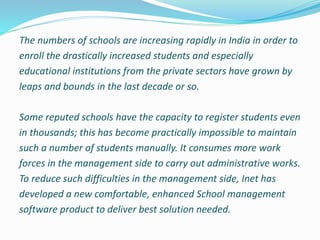 The numbers of schools are increasing rapidly in India in order to
enroll the drastically increased students and especially
educational institutions from the private sectors have grown by
leaps and bounds in the last decade or so.
Some reputed schools have the capacity to register students even
in thousands; this has become practically impossible to maintain
such a number of students manually. It consumes more work
forces in the management side to carry out administrative works.
To reduce such difficulties in the management side, Inet has
developed a new comfortable, enhanced School management
software product to deliver best solution needed.
 