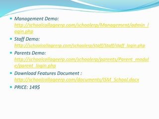  Management Demo:
http://schoolcollageerp.com/schoolerp/Management/admin_l
ogin.php
 Staff Demo:
http://schoolcollageerp.com/schoolerp/staff/Staff/staff_login.php
 Parents Demo:
http://schoolcollageerp.com/schoolerp/parents/Parent_modul
e/parent_login.php
 Download Features Document :
http://schoolcollageerp.com/documents/ISM_School.docx
 PRICE: 149$
 