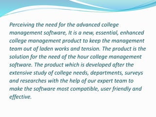 Perceiving the need for the advanced college
management software, It is a new, essential, enhanced
college management product to keep the management
team out of laden works and tension. The product is the
solution for the need of the hour college management
software. The product which is developed after the
extensive study of college needs, departments, surveys
and researches with the help of our expert team to
make the software most compatible, user friendly and
effective.
 