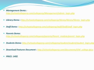  Management Demo :
http://schoolcollageerp.com/collegeerp/Management/admin_login.php
 Library Demo : http://schoolcollageerp.com/collegeerp/library/library/library_login.php
 Staff Demo : http://schoolcollageerp.com/collegeerp/staff/Staff/staff_login.php
 Parents Demo:
http://schoolcollageerp.com/collegeerp/parents/Parent_module/parent_login.php
 Students Demo: http://schoolcollageerp.com/collegeerp/student/student/student_login.php
 Download Features Document : http://schoolcollageerp.com/documents/ICM_college.docx
 PRICE: 149$
 