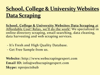 School, College & University Websites Data Scraping at
Affordable Cost! Relax, we'll do the work! We specialized in
online directory scraping, email searching, data cleaning,
data harvesting and web scraping services.
- It’s Fresh and High Quality Database.
- Get Free Sample from us.
Website: http://www.webscrapingexpert.com
Email ID: info@webscrapingexpert.com
Skype: nprojectshub
 
