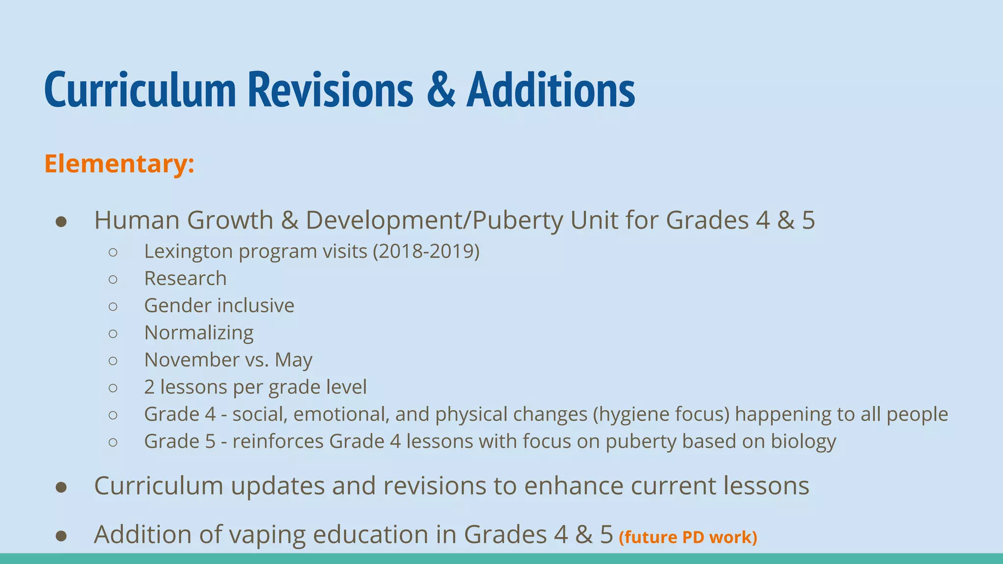 Curriculum Revisions & Additions
Elementary:
● Human Growth & Development/Puberty Unit for Grades 4 & 5
○ Lexington program visits (2018-2019)
○ Research
○ Gender inclusive
○ Normalizing
○ November vs. May
○ 2 lessons per grade level
○ Grade 4 - social, emotional, and physical changes (hygiene focus) happening to all people
○ Grade 5 - reinforces Grade 4 lessons with focus on puberty based on biology
● Curriculum updates and revisions to enhance current lessons
● Addition of vaping education in Grades 4 & 5 (future PD work)
 