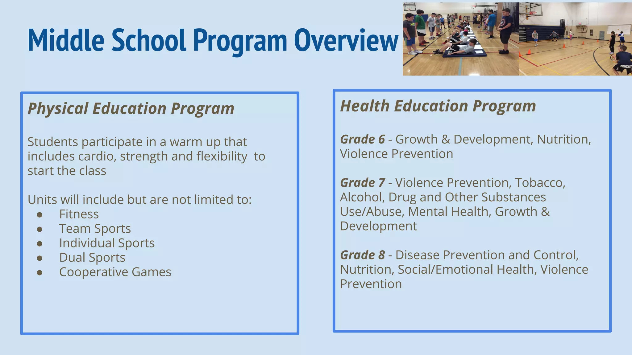 Middle School Program Overview
Physical Education Program
Students participate in a warm up that
includes cardio, strength and ﬂexibility to
start the class
Units will include but are not limited to:
● Fitness
● Team Sports
● Individual Sports
● Dual Sports
● Cooperative Games
Health Education Program
Grade 6 - Growth & Development, Nutrition,
Violence Prevention
Grade 7 - Violence Prevention, Tobacco,
Alcohol, Drug and Other Substances
Use/Abuse, Mental Health, Growth &
Development
Grade 8 - Disease Prevention and Control,
Nutrition, Social/Emotional Health, Violence
Prevention
 