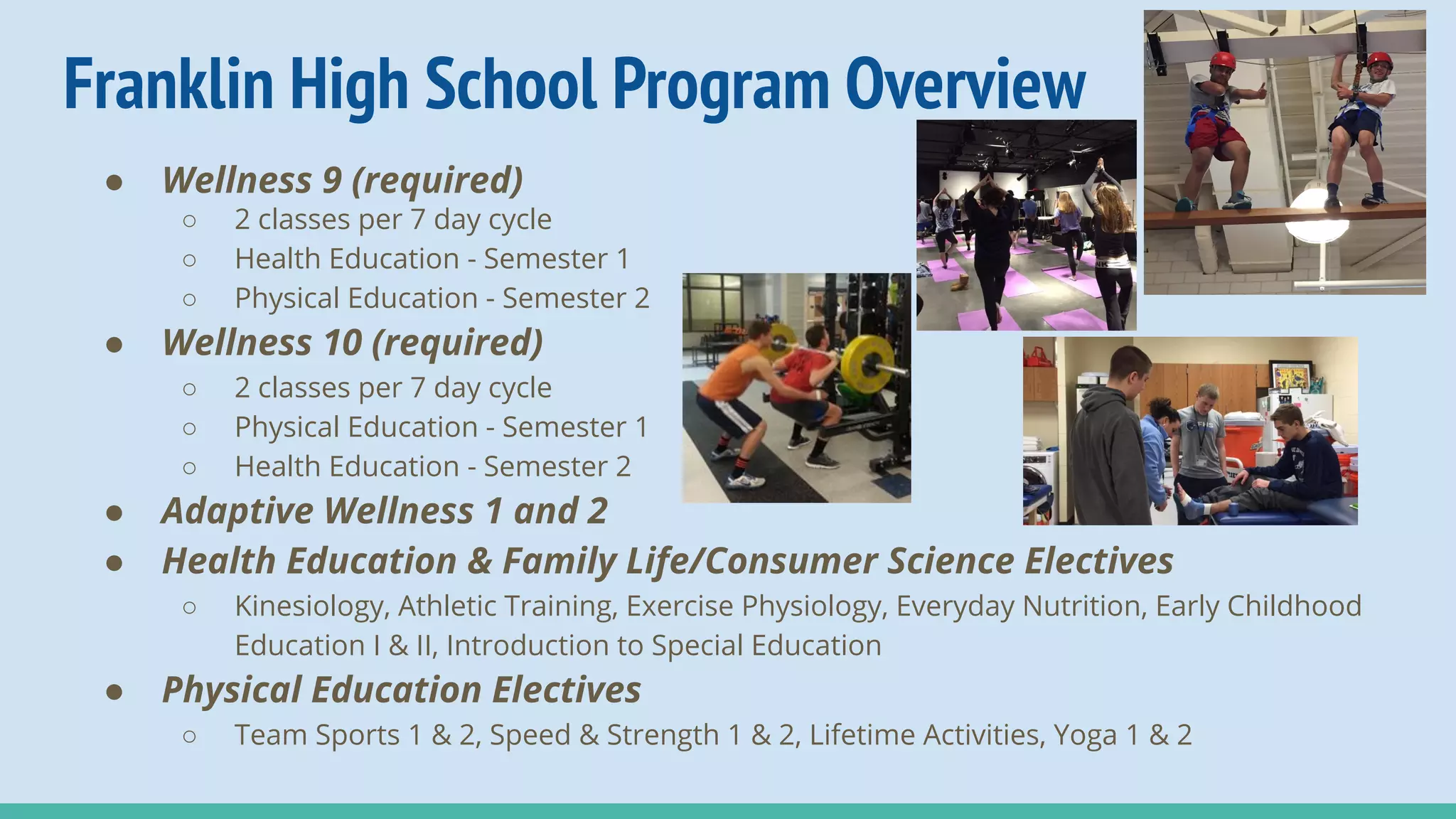Franklin High School Program Overview
● Wellness 9 (required)
○ 2 classes per 7 day cycle
○ Health Education - Semester 1
○ Physical Education - Semester 2
● Wellness 10 (required)
○ 2 classes per 7 day cycle
○ Physical Education - Semester 1
○ Health Education - Semester 2
● Adaptive Wellness 1 and 2
● Health Education & Family Life/Consumer Science Electives
○ Kinesiology, Athletic Training, Exercise Physiology, Everyday Nutrition, Early Childhood
Education I & II, Introduction to Special Education
● Physical Education Electives
○ Team Sports 1 & 2, Speed & Strength 1 & 2, Lifetime Activities, Yoga 1 & 2
 