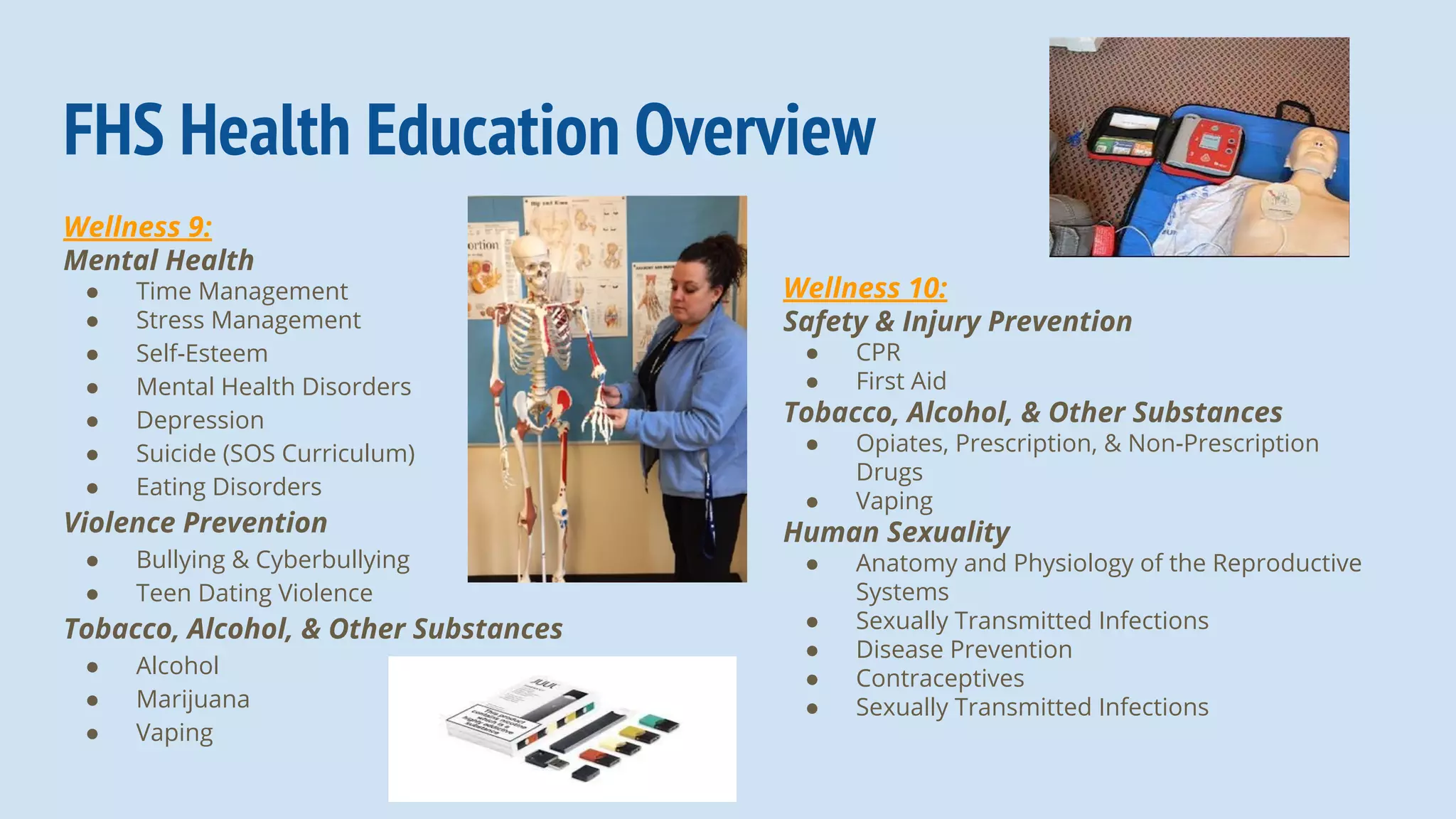 Wellness 9:
Mental Health
● Time Management
● Stress Management
● Self-Esteem
● Mental Health Disorders
● Depression
● Suicide (SOS Curriculum)
● Eating Disorders
Violence Prevention
● Bullying & Cyberbullying
● Teen Dating Violence
Tobacco, Alcohol, & Other Substances
● Alcohol
● Marijuana
● Vaping
FHS Health Education Overview
Wellness 10:
Safety & Injury Prevention
● CPR
● First Aid
Tobacco, Alcohol, & Other Substances
● Opiates, Prescription, & Non-Prescription
Drugs
● Vaping
Human Sexuality
● Anatomy and Physiology of the Reproductive
Systems
● Sexually Transmitted Infections
● Disease Prevention
● Contraceptives
● Sexually Transmitted Infections
 