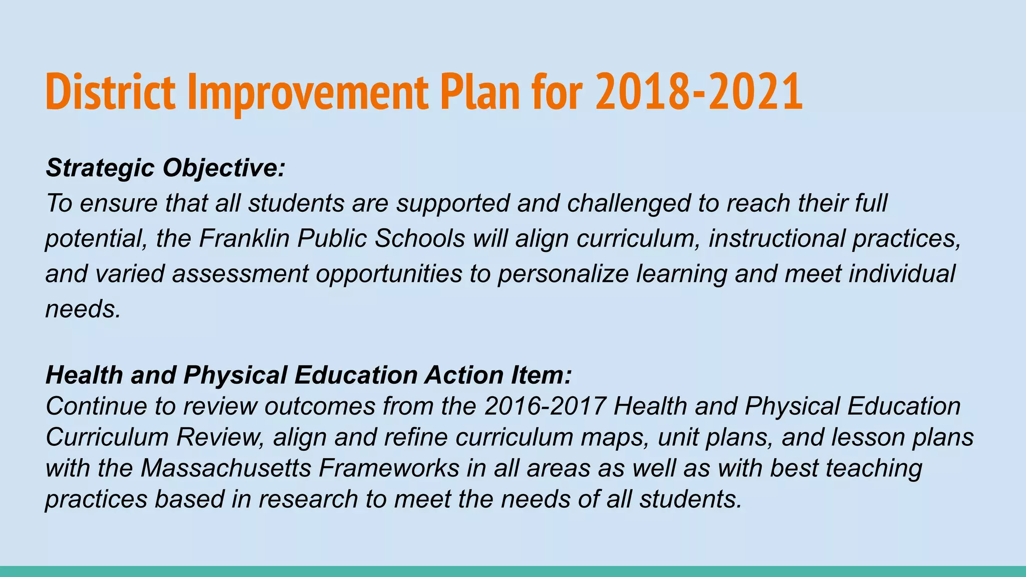 District Improvement Plan for 2018-2021
Strategic Objective:
To ensure that all students are supported and challenged to reach their full
potential, the Franklin Public Schools will align curriculum, instructional practices,
and varied assessment opportunities to personalize learning and meet individual
needs.
Health and Physical Education Action Item:
Continue to review outcomes from the 2016-2017 Health and Physical Education
Curriculum Review, align and refine curriculum maps, unit plans, and lesson plans
with the Massachusetts Frameworks in all areas as well as with best teaching
practices based in research to meet the needs of all students.
 