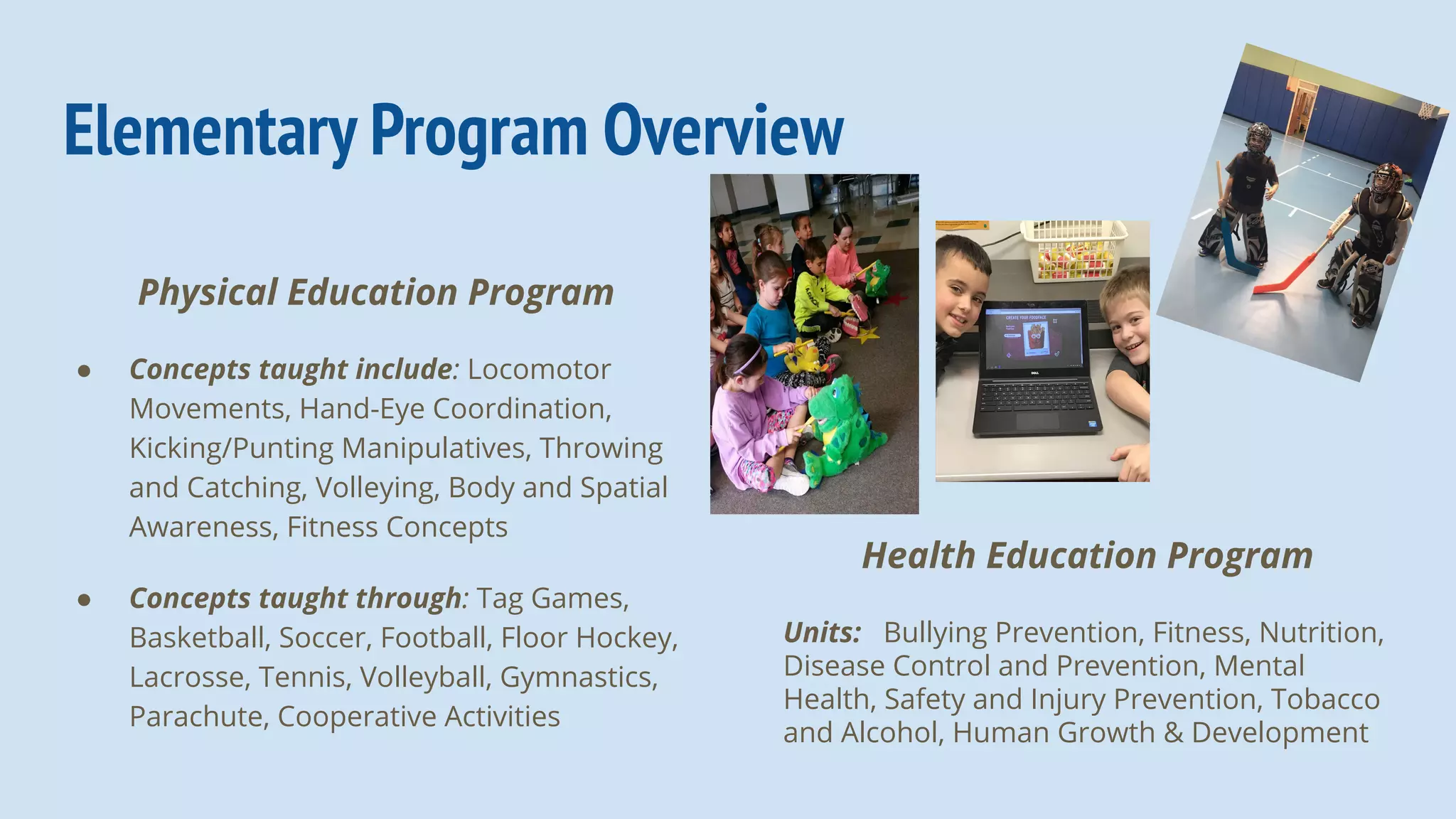 Elementary Program Overview
Physical Education Program
● Concepts taught include: Locomotor
Movements, Hand-Eye Coordination,
Kicking/Punting Manipulatives, Throwing
and Catching, Volleying, Body and Spatial
Awareness, Fitness Concepts
● Concepts taught through: Tag Games,
Basketball, Soccer, Football, Floor Hockey,
Lacrosse, Tennis, Volleyball, Gymnastics,
Parachute, Cooperative Activities
Health Education Program
Units: Bullying Prevention, Fitness, Nutrition,
Disease Control and Prevention, Mental
Health, Safety and Injury Prevention, Tobacco
and Alcohol, Human Growth & Development
 