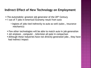 Indirect Effect of New Technology on Employment
 The Automobile: greatest job generator of the 20th Century
 1 out of 7 jobs in American Economy result from auto
• legions of jobs tied indirectly to auto as well (sales , insurance
mechanics)
 Few other technologies will be able to match auto in job generation
 Jet airplane , computer , television all pale in comparison
 Although these industries have not directly generated jobs , they have
had indirect impact
 