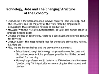 Technology, Jobs and The Changing Structure
of the Economy
 QUESTION: If the basis of human survival requires food, clothing, and
shelter… How can the majority of the work force be employed in
occupations that contribute nothing to production ?
 ANSWER: With the rise of industrialization, it takes less human labor to
produce needed goods
 Despite the rise of technology, there is a continued and growing demand
for services
 Dept.Of Labor- the most needed jobs for the future are waiter, nurses,
cashiers etc
 Also, we are human beings and we crave physical contact
• Education-although technology has played a role, lectures and
discussions, over which a professor presides is still the desired
method for teaching
• Although a professor could lecture to 500 students and increase
“productivity” it is typically less rewarding for the student and
teacher
 