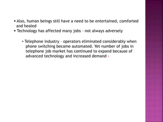  Also, human beings still have a need to be entertained, comforted
and healed
 Technology has affected many jobs – not always adversely
• Telephone industry – operators eliminated considerably when
phone switching became automated. Yet number of jobs in
telephone job market has continued to expand because of
advanced technology and increased demand 7
 
