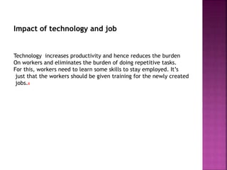 Impact of technology and job
Technology increases productivity and hence reduces the burden
On workers and eliminates the burden of doing repetitive tasks.
For this, workers need to learn some skills to stay employed. It’s
just that the workers should be given training for the newly created
jobs.8
 