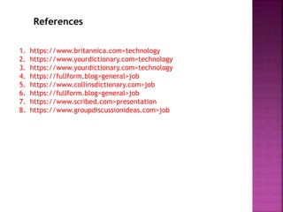 References
1. https://www.britannica.com>technology
2. https://www.yourdictionary.com>technology
3. https://www.yourdictionary.com>technology
4. https://fullform.blog>general>job
5. https://www.collinsdictionary.com>job
6. https://fullform.blog>general>job
7. https://www.scribed.com>presentation
8. https://www.groupdiscussionideas.com>job
 