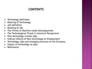 CONTENTS
 Technology definition
 Meaning of Technology
 Job definition
 Meaning of Job
 The Threat of Machine-made Unemployment
 The Technological Threat in historical Perspective
 How technology creates jobs
 Indirect effects of New technology on Employment
 Technology, jobs and changing structure of the Economy
 Impact of technology on jobs
 References
 