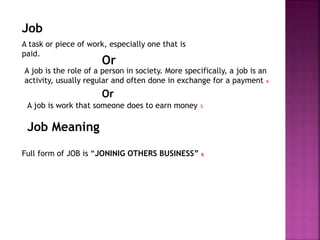 Job
A task or piece of work, especially one that is
paid.
Job Meaning
A job is the role of a person in society. More specifically, a job is an
activity, usually regular and often done in exchange for a payment 4
Or
Full form of JOB is “JONINIG OTHERS BUSINESS” 6
A job is work that someone does to earn money 5
Or
 