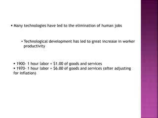  Many technologies have led to the elimination of human jobs
• Technological development has led to great increase in worker
productivity
 1900- 1 hour labor = $1.00 of goods and services
 1970- 1 hour labor = $6.00 of goods and services (after adjusting
for inflation)
 