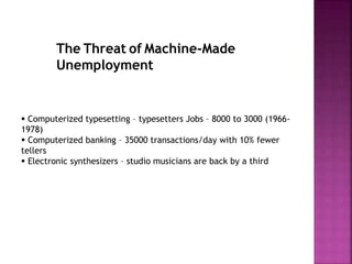 The Threat of Machine-Made
Unemployment
 Computerized typesetting – typesetters Jobs – 8000 to 3000 (1966-
1978)
 Computerized banking – 35000 transactions/day with 10% fewer
tellers
 Electronic synthesizers – studio musicians are back by a third
 
