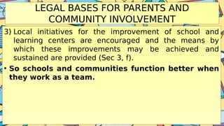 LEGAL BASES FOR PARENTS AND
COMMUNITY INVOLVEMENT
3) Local initiatives for the improvement of school and
learning centers are encouraged and the means by
which these improvements may be achieved and
sustained are provided (Sec 3, f).
• So schools and communities function better when
they work as a team.
 
