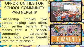 OPPORTUNITIES FOR
SCHOOL-COMMUNITY
PARTNERSHIP
Partnership implies two
parties helping each other.
Both parties benefit. This
means that if a school-
community partnership
exists, both parties benefit
from the relationship.
 