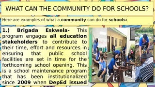 WHAT CAN THE COMMUNITY DO FOR SCHOOLS?
Here are examples of what a community can do for schools:
1.) Brigada Eskwela- This
program engages all education
stakeholders to contribute to
their time, effort and resources in
ensuring that public school
facilities are set in time for the
forthcoming school opening. This
is a school maintenance program
that has been institutionalized
since 2009 when DepEd issued
 