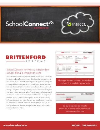 SchoolConnect for Intacct, Independent 
School Billing & Integration Suite 
SchoolConnect is a billing and integration suite created specifically 
for independent schools to manage their financial and operational 
data within Intacct. SchoolConnect’s pre-built applications integrate 
existing student management and tuition payment systems with 
Intacct, eliminating the need for manual data downloads and 
manipulating files. Having this integrated data within Intacct gives 
you more insight into your school’s performance in key areas and 
allows you to maximize Intacct’s robust financial management 
features. Easily create custom reports, access detailed billing 
information, generate bulk charges, and email student balances 
to households. SchoolConnect is also adaptable and can be 
configured to meet the specific requirements of your school needs 
today and into the future. 
www.brittenford.com 
Manage student account receivables 
and email household statements. 
Easily integrate payments 
received electronically or through 
another application. 
PHONE: 703.860.6945 
 