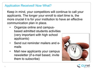 Application Received! Now What?

     Keep in mind, your competitors will continue to call your
     applicants. The longer your enroll to start time is, the
     more crucial it is for your institution to have an effective
     communication plan in place.
      • Organize online and campus-
          based admitted students activities
          (very important with high school
          applicants)
      • Send out reminder mailers and e-
          mails
      • Mail new applicants your campus
          newsletter (if e-mail based, invite
          them to subscribe)

10
 