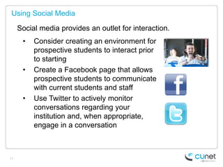 Using Social Media

     Social media provides an outlet for interaction.
      •   Consider creating an environment for
          prospective students to interact prior
          to starting
      •   Create a Facebook page that allows
          prospective students to communicate
          with current students and staff
      •   Use Twitter to actively monitor
          conversations regarding your
          institution and, when appropriate,
          engage in a conversation



11
 
