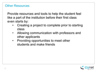 Other Resources

     Provide resources and tools to help the student feel
     like a part of the institution before their first class
     even starts by:
         • Creating a project to complete prior to starting
             class
         • Allowing communication with professors and
             other applicants
         • Providing opportunities to meet other
             students and make friends




12
 